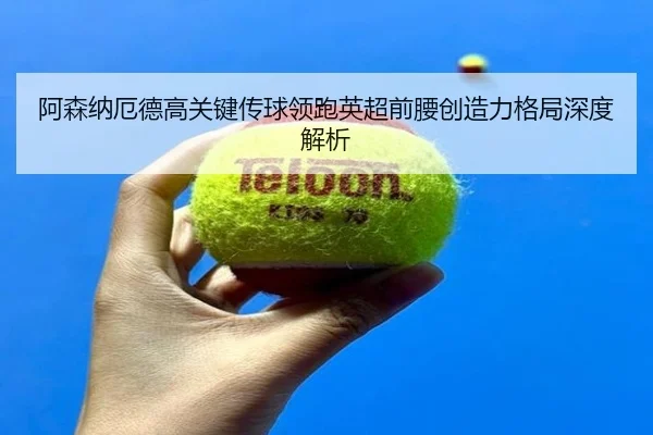 阿森纳厄德高关键传球领跑英超前腰创造力格局深度解析