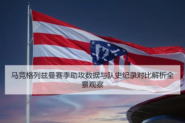 马竞格列兹曼赛季助攻数据与队史纪录对比解析全景观察