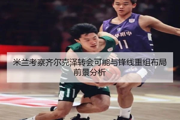 米兰考察齐尔克泽转会可能与锋线重组布局前景分析
