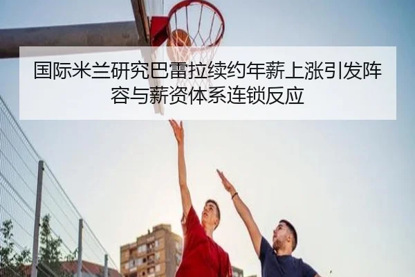 国际米兰研究巴雷拉续约年薪上涨引发阵容与薪资体系连锁反应