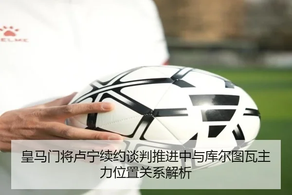 皇马门将卢宁续约谈判推进中与库尔图瓦主力位置关系解析