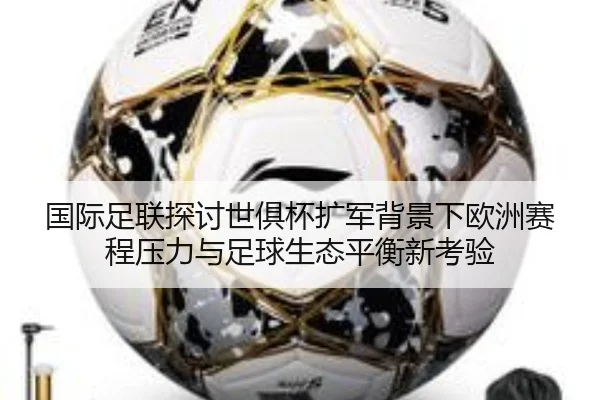 国际足联探讨世俱杯扩军背景下欧洲赛程压力与足球生态平衡新考验