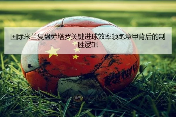 国际米兰复盘劳塔罗关键进球效率领跑意甲背后的制胜逻辑