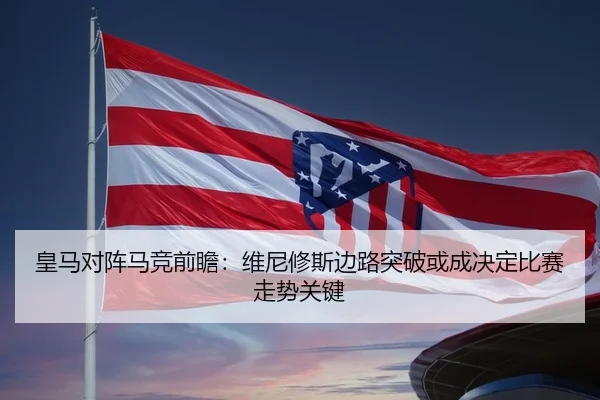 皇马对阵马竞前瞻：维尼修斯边路突破或成决定比赛走势关键