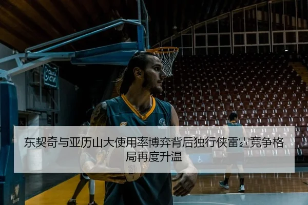 东契奇与亚历山大使用率博弈背后独行侠雷霆竞争格局再度升温